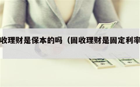 固收理财是保本的吗（固收理财是固定利率吗）