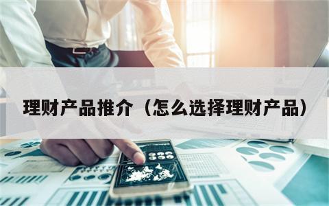 理财产品推介（怎么选择理财产品）