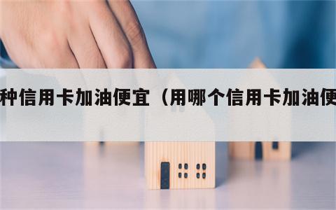 哪种信用卡加油便宜（用哪个信用卡加油便宜）