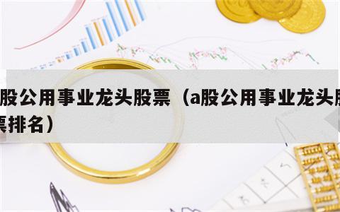 a股公用事业龙头股票（a股公用事业龙头股票排名）