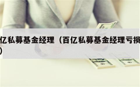 百亿私募基金经理（百亿私募基金经理亏损排行）
