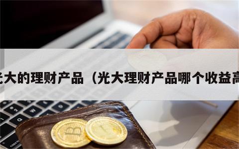 光大的理财产品（光大理财产品哪个收益高）