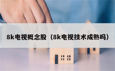 8k电视概念股（8k电视技术成熟吗）