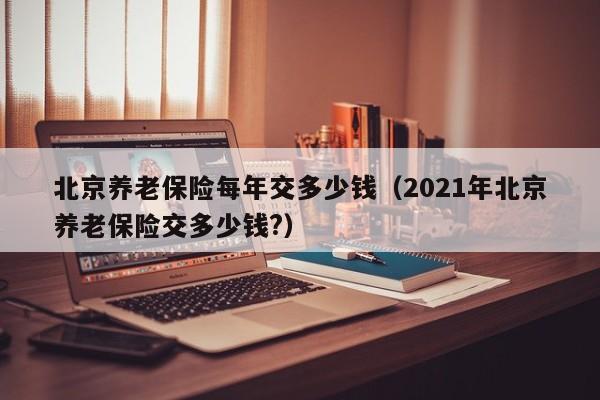 北京养老保险每年交多少钱（2021年北京养老保险交多少钱?）