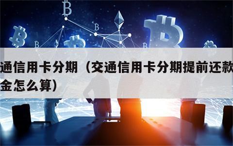 交通信用卡分期（交通信用卡分期提前还款违约金怎么算）