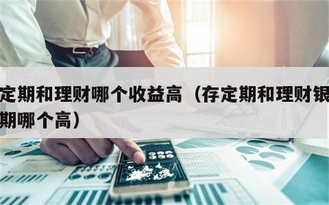 存定期和理财哪个收益高（存定期和理财银行定期哪个高）