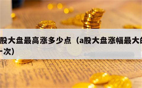 a股大盘最高涨多少点（a股大盘涨幅最大的一次）