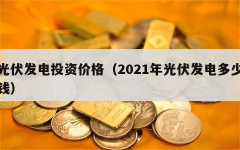光伏发电投资价格（2021年光伏发电多少钱）