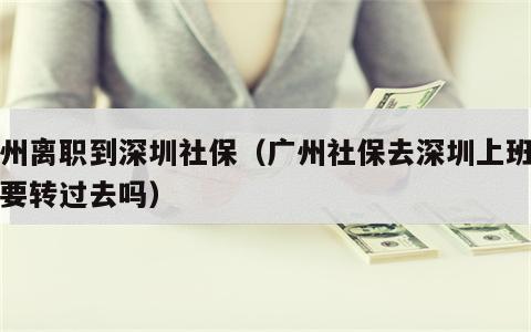 广州离职到深圳社保（广州社保去深圳上班社保要转过去吗）