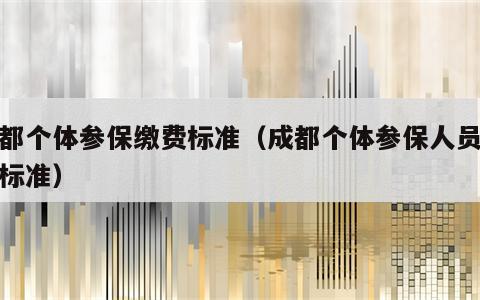 成都个体参保缴费标准（成都个体参保人员缴费标准）