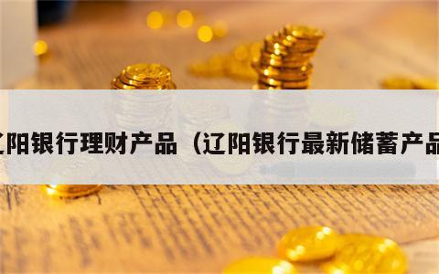 辽阳银行理财产品（辽阳银行最新储蓄产品）