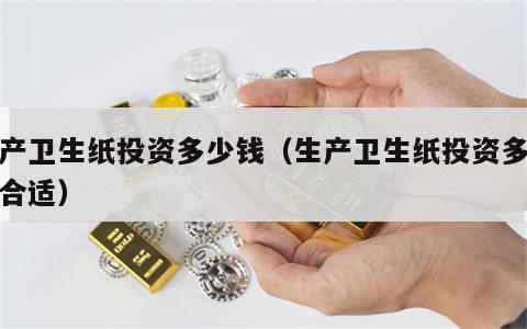 生产卫生纸投资多少钱（生产卫生纸投资多少钱合适）