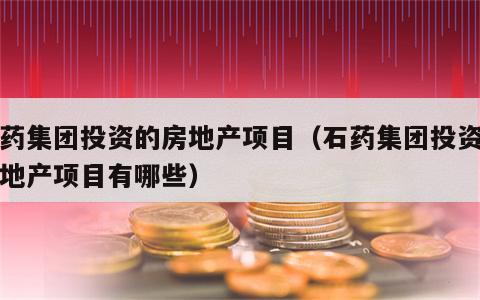 石药集团投资的房地产项目（石药集团投资的房地产项目有哪些）