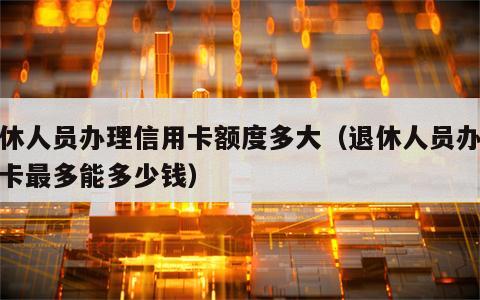 退休人员办理信用卡额度多大（退休人员办信用卡最多能多少钱）
