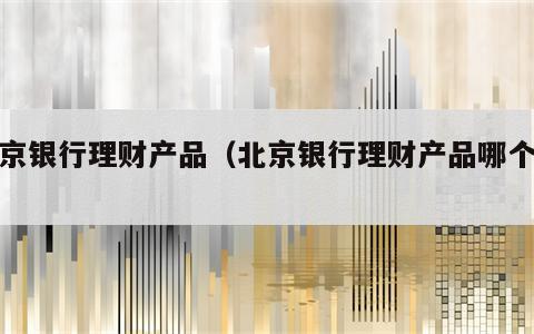 北京银行理财产品（北京银行理财产品哪个好）