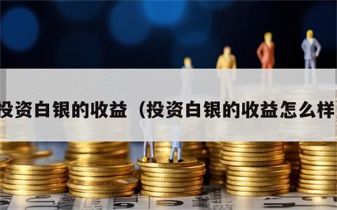 投资白银的收益（投资白银的收益怎么样）