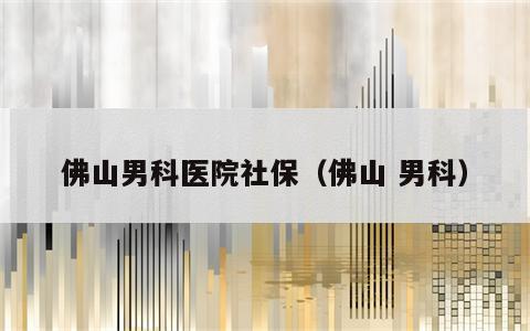 佛山男科医院社保（佛山 男科）