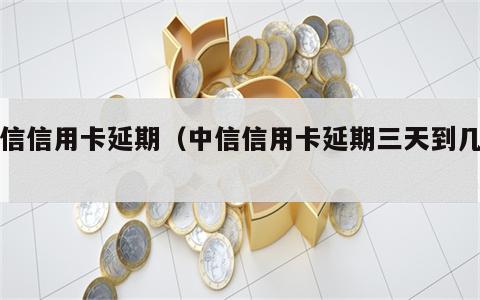 中信信用卡延期（中信信用卡延期三天到几点）