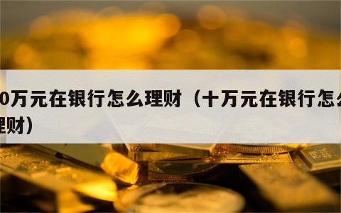 10万元在银行怎么理财（十万元在银行怎么理财）