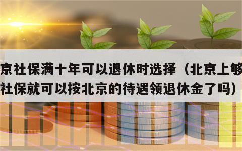 北京社保满十年可以退休时选择（北京上够十年社保就可以按北京的待遇领退休金了吗）