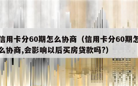 信用卡分60期怎么协商（信用卡分60期怎么协商,会影响以后买房贷款吗?）