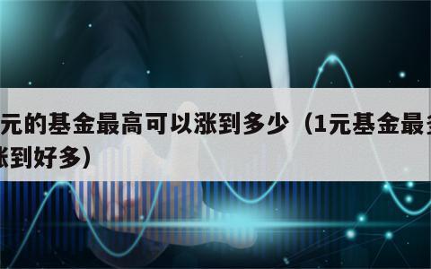 1元的基金最高可以涨到多少（1元基金最多涨到好多）