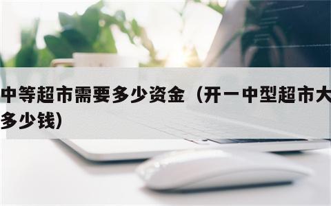 开中等超市需要多少资金（开一中型超市大概要多少钱）