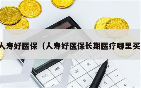 人寿好医保（人寿好医保长期医疗哪里买）