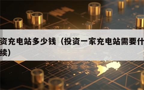 投资充电站多少钱（投资一家充电站需要什么手续）
