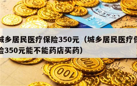 城乡居民医疗保险350元（城乡居民医疗保险350元能不能药店买药）