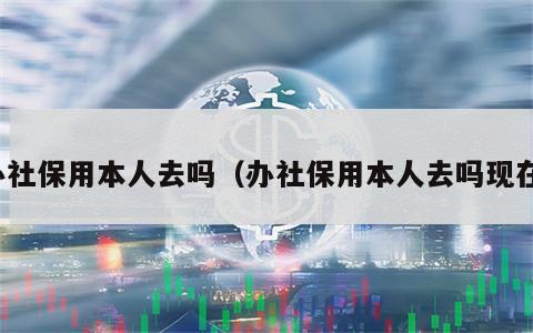 办社保用本人去吗（办社保用本人去吗现在）