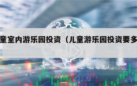儿童室内游乐园投资（儿童游乐园投资要多大）