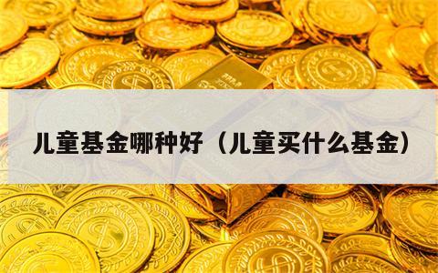 儿童基金哪种好（儿童买什么基金）