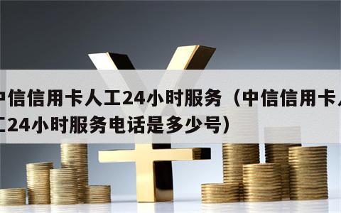 中信信用卡人工24小时服务（中信信用卡人工24小时服务电话是多少号）