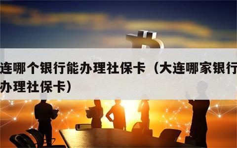 大连哪个银行能办理社保卡（大连哪家银行可以办理社保卡）