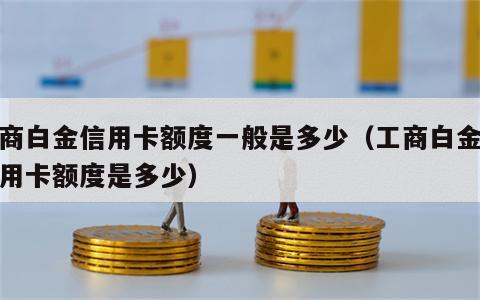 工商白金信用卡额度一般是多少（工商白金卡信用卡额度是多少）