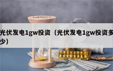 光伏发电1gw投资（光伏发电1gw投资多少）