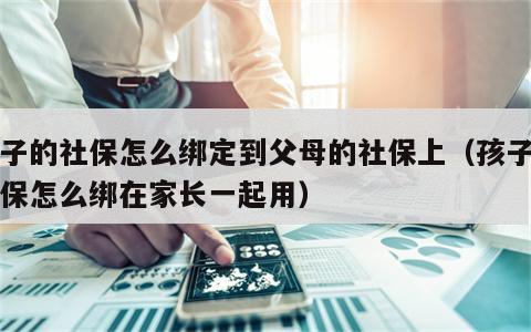 孩子的社保怎么绑定到父母的社保上（孩子的社保怎么绑在家长一起用）