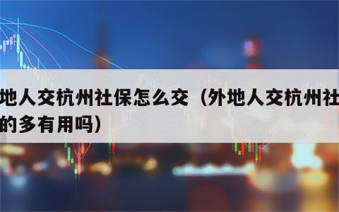 外地人交杭州社保怎么交（外地人交杭州社保交的多有用吗）