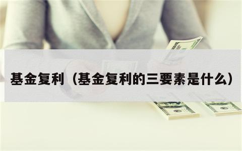 基金复利（基金复利的三要素是什么）