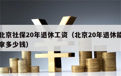 北京社保20年退休工资（北京20年退休能拿多少钱）