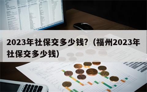 2023年社保交多少钱?（福州2023年社保交多少钱）