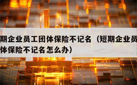 短期企业员工团体保险不记名（短期企业员工团体保险不记名怎么办）