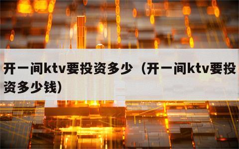 开一间ktv要投资多少（开一间ktv要投资多少钱）