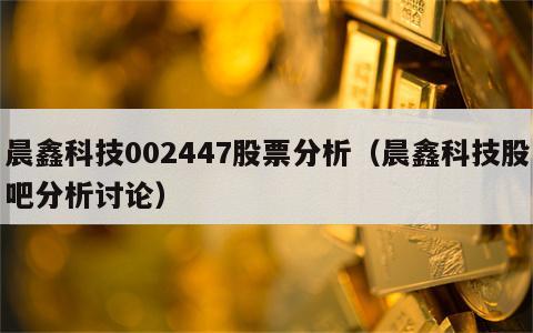 晨鑫科技002447股票分析（晨鑫科技股吧分析讨论）