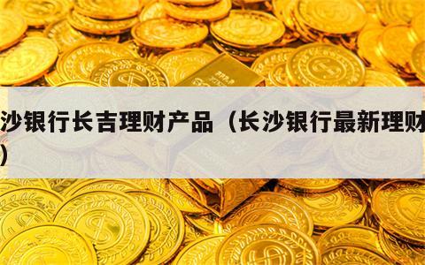 长沙银行长吉理财产品（长沙银行最新理财产品）