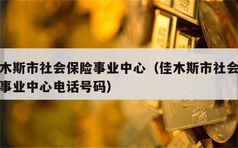 佳木斯市社会保险事业中心（佳木斯市社会保险事业中心电话号码）