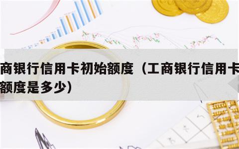 工商银行信用卡初始额度（工商银行信用卡初始额度是多少）