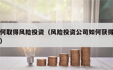 如何取得风险投资（风险投资公司如何获得投资）