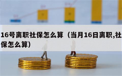 16号离职社保怎么算（当月16日离职,社保怎么算）